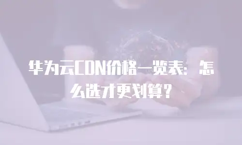 华为云CDN价格一览表：怎么选才更划算？