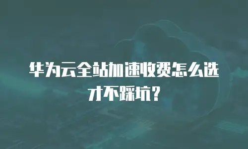 华为云全站加速收费怎么选才不踩坑？