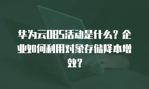 华为云OBS活动是什么？企业如何利用对象存储降本增效？
