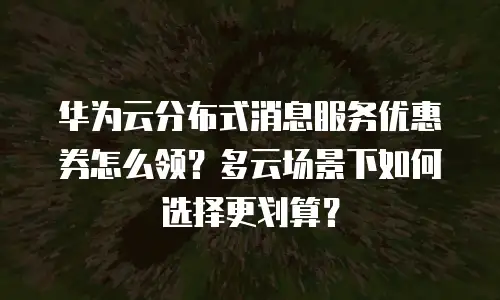 华为云分布式消息服务优惠券怎么领？多云场景下如何选择更划算？