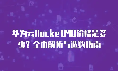 华为云RocketMQ价格是多少？全面解析与选购指南