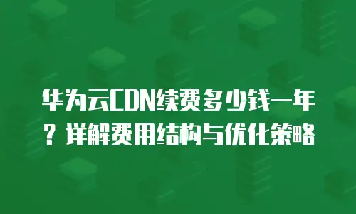 华为云CDN续费多少钱一年？详解费用结构与优化策略