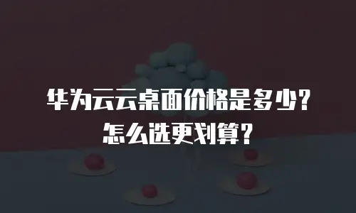 华为云云桌面价格是多少？怎么选更划算？