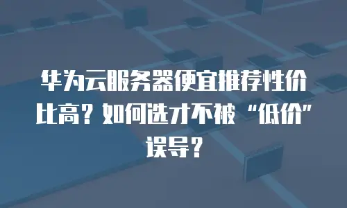 华为云服务器便宜推荐性价比高？如何选才不被“低价”误导？