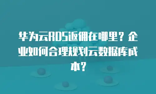 华为云RDS返佣在哪里？企业如何合理规划云数据库成本？