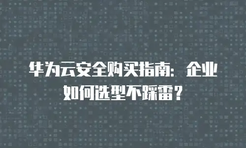 华为云安全购买指南：企业如何选型不踩雷？