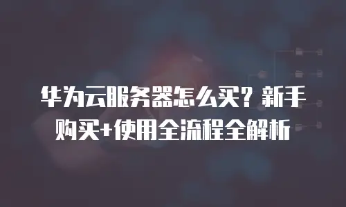 华为云服务器怎么买？新手购买+使用全流程全解析