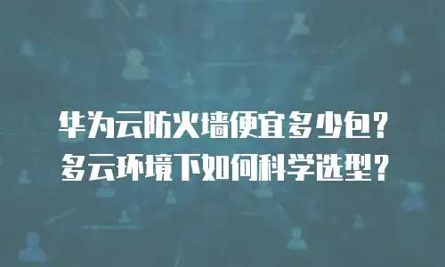 华为云防火墙便宜多少包？多云环境下如何科学选型？