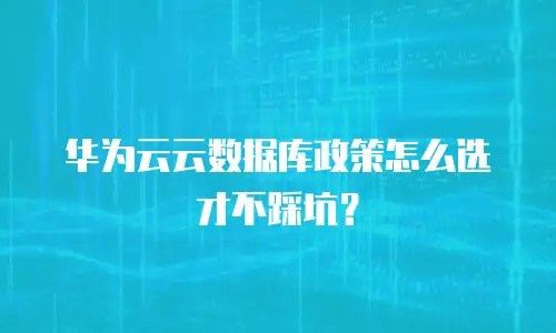 华为云云数据库政策怎么选才不踩坑？