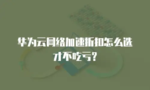 华为云网络加速折扣怎么选才不吃亏？