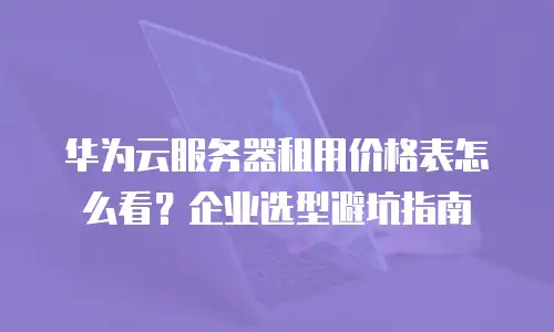 华为云服务器租用价格表怎么看？企业选型避坑指南