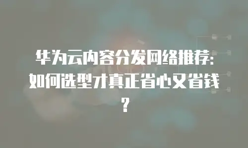 华为云内容分发网络推荐：如何选型才真正省心又省钱？