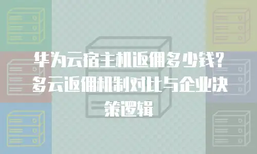 华为云宿主机返佣多少钱？多云返佣机制对比与企业决策逻辑