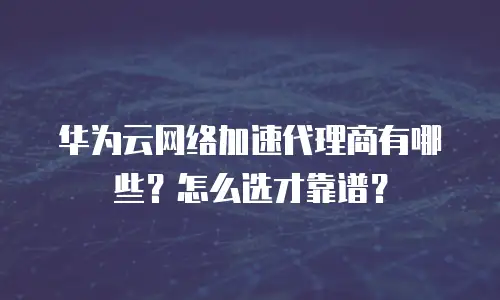 华为云网络加速代理商有哪些？怎么选才靠谱？