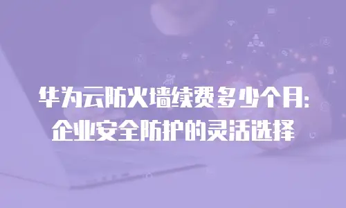 华为云防火墙续费多少个月：企业安全防护的灵活选择