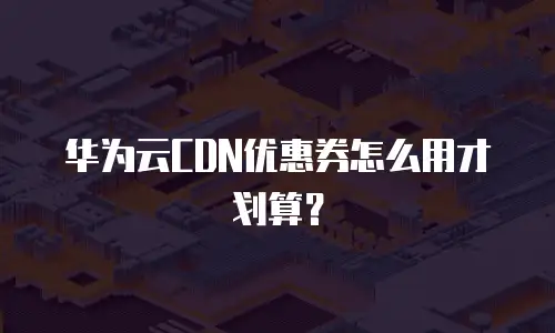 华为云CDN优惠券怎么用才划算？