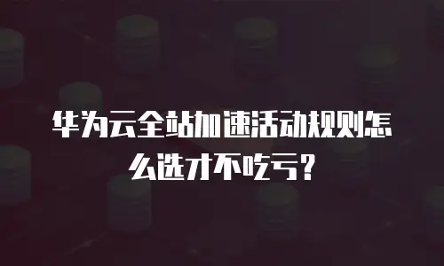 华为云全站加速活动规则怎么选才不吃亏？