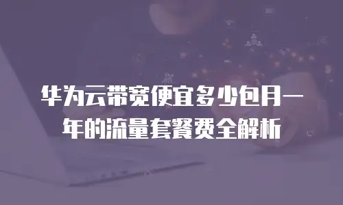 华为云带宽便宜多少包月一年的流量套餐费全解析