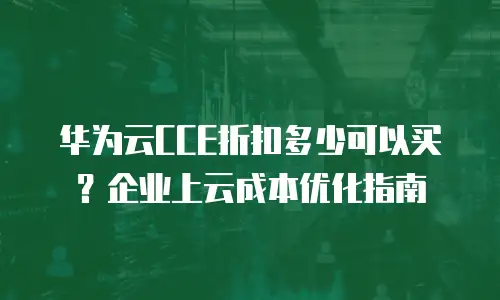 华为云CCE折扣多少可以买？企业上云成本优化指南