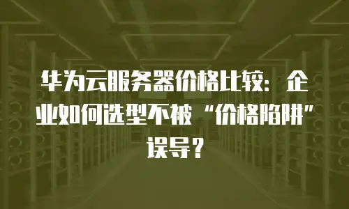 华为云服务器价格比较：企业如何选型不被&ldquo;价格陷阱&rdquo;误导？