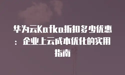 华为云Kafka折扣多少优惠：企业上云成本优化的实用指南