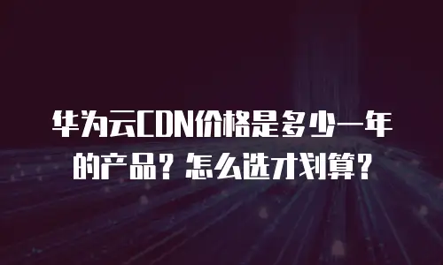 华为云CDN价格是多少一年的产品？怎么选才划算？