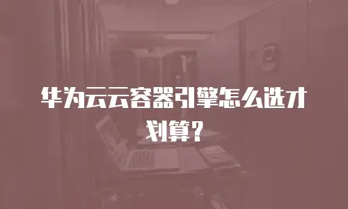 华为云云容器引擎怎么选才划算？