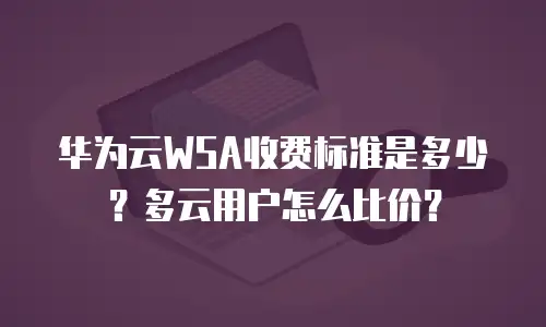 华为云WSA收费标准是多少？多云用户怎么比价？
