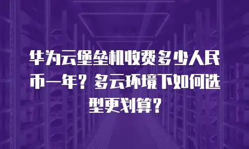 华为云堡垒机收费多少人民币一年？多云环境下如何选型更划算？