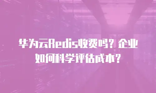 华为云Redis收费吗？企业如何科学评估成本？