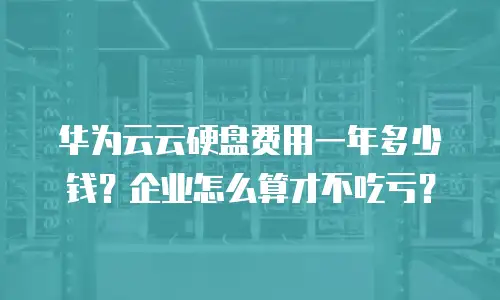 华为云云硬盘费用一年多少钱？企业怎么算才不吃亏？