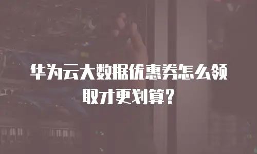 华为云大数据优惠券怎么领取才更划算？
