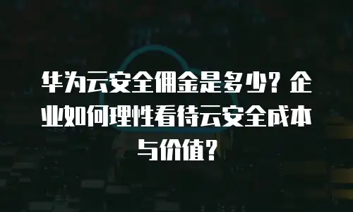 华为云安全佣金是多少？企业如何理性看待云安全成本与价值？