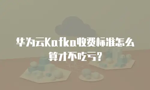 华为云Kafka收费标准怎么算才不吃亏？