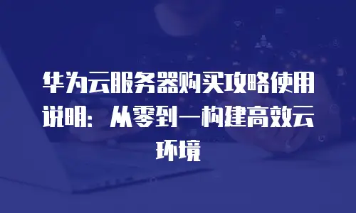 华为云服务器购买攻略使用说明：从零到一构建高效云环境