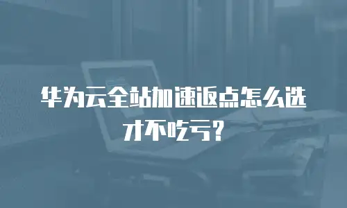 华为云全站加速返点怎么选才不吃亏？