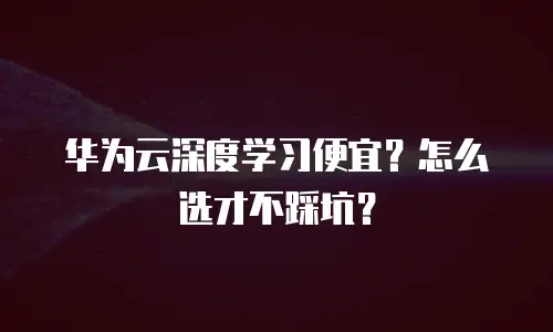 华为云深度学习便宜？怎么选才不踩坑？