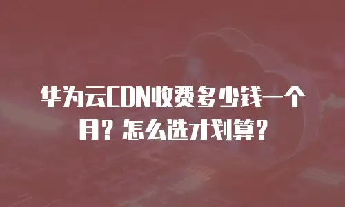 华为云CDN收费多少钱一个月？怎么选才划算？