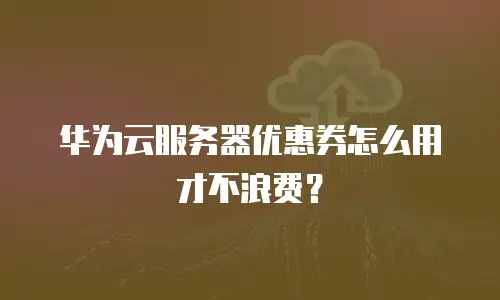 华为云服务器优惠券怎么用才不浪费？