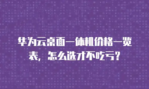 华为云桌面一体机价格一览表，怎么选才不吃亏？