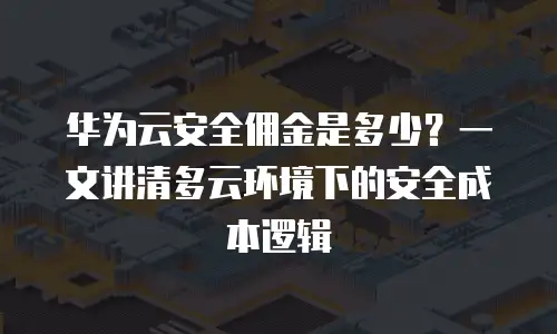 华为云安全佣金是多少？一文讲清多云环境下的安全成本逻辑