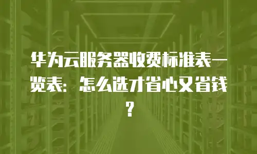 华为云服务器收费标准表一览表：怎么选才省心又省钱？