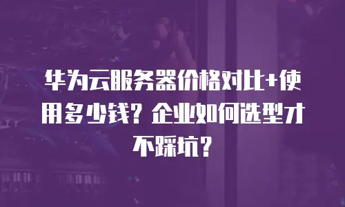 华为云服务器价格对比+使用多少钱？企业如何选型才不踩坑？