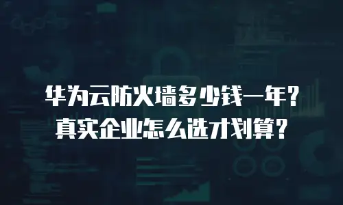 华为云防火墙多少钱一年？真实企业怎么选才划算？