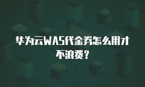 华为云WAS代金券怎么用才不浪费？