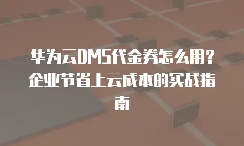 华为云DMS代金券怎么用？企业节省上云成本的实战指南