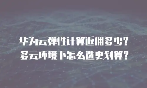 华为云弹性计算返佣多少？多云环境下怎么选更划算？