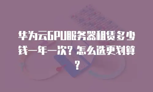 华为云GPU服务器租赁多少钱一年一次？怎么选更划算？