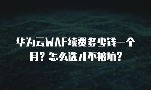 华为云WAF续费多少钱一个月？怎么选才不被坑？