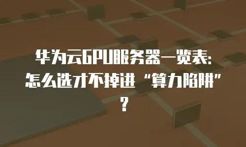 华为云GPU服务器一览表：怎么选才不掉进“算力陷阱”？